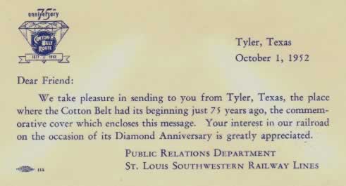 Commemorative Card: "Dear Friend: We take pleasure in sending to you from Tyler, Texas, the place where the Cotton Belt had its beginning just 75 years ago, the commemorative cover which encloses this message. Your interest in our railroad on the occasion of its Diamond Anniversary is greatly appreicated". Public Relations Department. St. Louis Southwestern Railway Lines